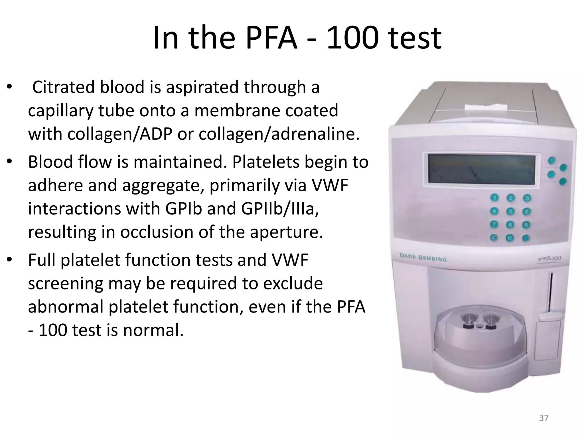 In the PFA - 100 test
• Citrated blood is aspirated through a
capillary tube onto a membrane coated
with collagen/ADP or collagen/adrenaline.
• Blood flow is maintained. Platelets begin to
adhere and aggregate, primarily via VWF
interactions with GPIb and GPIIb/IIIa,
resulting in occlusion of the aperture.
• Full platelet function tests and VWF
screening may be required to exclude
abnormal platelet function, even if the PFA
- 100 test is normal.
37
 