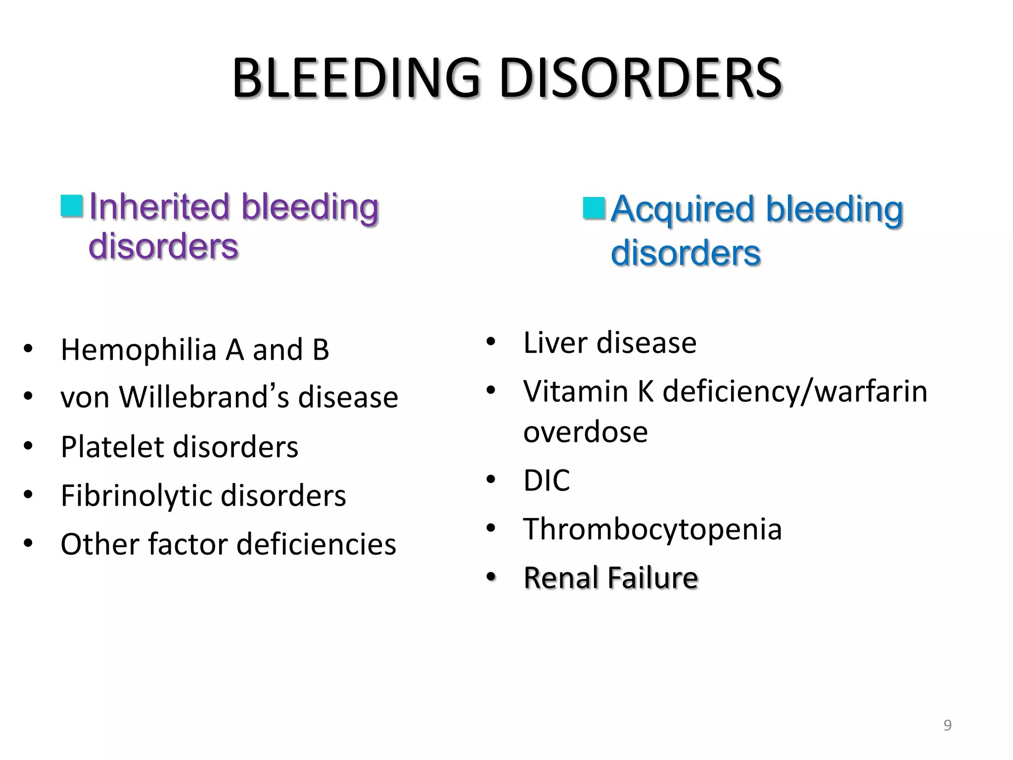 BLEEDING DISORDERS
Inherited bleeding
disorders
Acquired bleeding
disorders
• Hemophilia A and B
• von Willebrand’s disease
• Platelet disorders
• Fibrinolytic disorders
• Other factor deficiencies
• Liver disease
• Vitamin K deficiency/warfarin
overdose
• DIC
• Thrombocytopenia
• Renal Failure
9
 