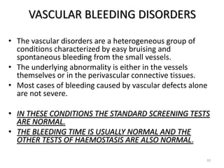 VASCULAR BLEEDING DISORDERS
• The vascular disorders are a heterogeneous group of
conditions characterized by easy bruising and
spontaneous bleeding from the small vessels.
• The underlying abnormality is either in the vessels
themselves or in the perivascular connective tissues.
• Most cases of bleeding caused by vascular defects alone
are not severe.
• IN THESE CONDITIONS THE STANDARD SCREENING TESTS
ARE NORMAL.
• THE BLEEDING TIME IS USUALLY NORMAL AND THE
OTHER TESTS OF HAEMOSTASIS ARE ALSO NORMAL.
10
 