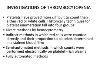 INVESTIGATIONS OF THROMBOCYTOPENIA
• Platelets have proved more difficult to count than
either red or white cells. Historically techniques for
platelet enumeration fall into four groups:
• Direct methods by hemocytometry
• Indirect methods in which red cells were counted
directly and their proportion to platelets determined
in a stained blood film;
• Semi-automated methods in which counts were
performed electronically on platelet -rich plasma;
• Fully automated methods
11
 