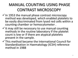 MANUAL COUNTING USING PHASE
CONTRAST MICROSCOPY
In 1953 the manual phase contrast microscopy
method was developed, which enabled platelets to
be easily discriminated from lysed red cells within a
counting chamber or hemocytometer .
It may still be necessary to use manual counting
methods in the routine laboratory if the platelet
count is low or if there are atypical platelets
present in the sample.
This method became the International Council for
Standardization in Haematology (ICSH) reference
method in 1988
13
 