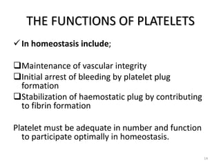 THE FUNCTIONS OF PLATELETS
In homeostasis include;
Maintenance of vascular integrity
Initial arrest of bleeding by platelet plug
formation
Stabilization of haemostatic plug by contributing
to fibrin formation
Platelet must be adequate in number and function
to participate optimally in homeostasis.
14
 