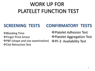 SCREENING TESTS
WORK UP FOR
PLATELET FUNCTION TEST
16
Bleeding Time
Finger Prick Smear
PBF (shape and size examination)
Clot Retraction Test
CONFIRMATORY TESTS
Platelet Adhesion Test
Platelet Aggregation Test
PF-3 Availability Test
 