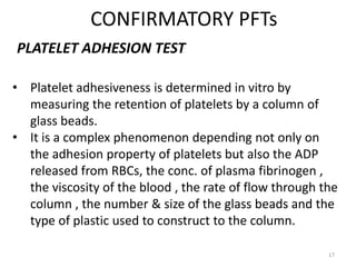 CONFIRMATORY PFTs
17
PLATELET ADHESION TEST
• Platelet adhesiveness is determined in vitro by
measuring the retention of platelets by a column of
glass beads.
• It is a complex phenomenon depending not only on
the adhesion property of platelets but also the ADP
released from RBCs, the conc. of plasma fibrinogen ,
the viscosity of the blood , the rate of flow through the
column , the number & size of the glass beads and the
type of plastic used to construct to the column.
 