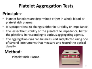 Platelet Aggregation Tests
Principle:-
• Platelet functions are determined either in whole blood or
platelet rich plasma.
• It is proportional to changes either in turbidity or impedance.
• The lesser the turbidity or the greater the impedance, better
the platelets in responding to various aggregating agents.
• The aggregation rxns can be measured and plotted using one
of several instruments that measure and record the optical
density.
Method:-
Platelet Rich Plasma
18
 