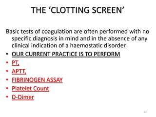THE ‘CLOTTING SCREEN’
Basic tests of coagulation are often performed with no
specific diagnosis in mind and in the absence of any
clinical indication of a haemostatic disorder.
• OUR CURRENT PRACTICE IS TO PERFORM
• PT,
• APTT,
• FIBRINOGEN ASSAY
• Platelet Count
• D-Dimer
22
 
