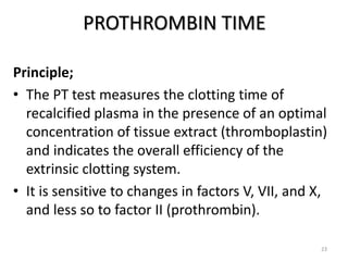 PROTHROMBIN TIME
Principle;
• The PT test measures the clotting time of
recalcified plasma in the presence of an optimal
concentration of tissue extract (thromboplastin)
and indicates the overall efficiency of the
extrinsic clotting system.
• It is sensitive to changes in factors V, VII, and X,
and less so to factor II (prothrombin).
23
 