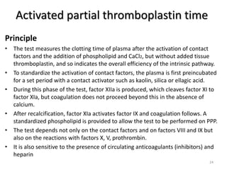Activated partial thromboplastin time
Principle
• The test measures the clotting time of plasma after the activation of contact
factors and the addition of phospholipid and CaCl2, but without added tissue
thromboplastin, and so indicates the overall efficiency of the intrinsic pathway.
• To standardize the activation of contact factors, the plasma is first preincubated
for a set period with a contact activator such as kaolin, silica or ellagic acid.
• During this phase of the test, factor XIIa is produced, which cleaves factor XI to
factor XIa, but coagulation does not proceed beyond this in the absence of
calcium.
• After recalcification, factor XIa activates factor IX and coagulation follows. A
standardized phospholipid is provided to allow the test to be performed on PPP.
• The test depends not only on the contact factors and on factors VIII and IX but
also on the reactions with factors X, V, prothrombin.
• It is also sensitive to the presence of circulating anticoagulants (inhibitors) and
heparin
24
 