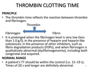THROMBIN CLOTTING TIME
PRINCIPLE
• The thrombin time reflects the reaction between thrombin
and fibrinogen.
Thrombin
Fibrinogen Fibrin
• It is prolonged when the fibrinogen level is very low (less
than 1.0 g/l); in the presence of heparin and heparin-like
substances; in the presence of other inhibitors, such as
fibrin degradation products (FDPs); and when fibrinogen is
qualitatively abnormal (dysfibrinogenemia), including both
congenital and acquired.
NORMAL RANGE
• A patient’s TT should be within the control (i.e. 15–19 s).
Times of 20 s and longer are definitely abnormal. 25
 