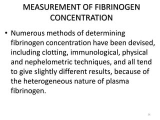 MEASUREMENT OF FIBRINOGEN
CONCENTRATION
• Numerous methods of determining
fibrinogen concentration have been devised,
including clotting, immunological, physical
and nephelometric techniques, and all tend
to give slightly different results, because of
the heterogeneous nature of plasma
fibrinogen.
26
 