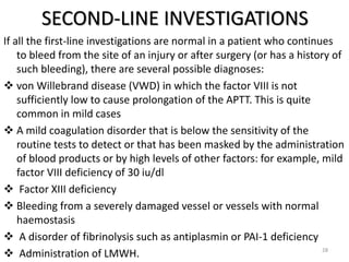SECOND-LINE INVESTIGATIONS
If all the first-line investigations are normal in a patient who continues
to bleed from the site of an injury or after surgery (or has a history of
such bleeding), there are several possible diagnoses:
 von Willebrand disease (VWD) in which the factor VIII is not
sufficiently low to cause prolongation of the APTT. This is quite
common in mild cases
 A mild coagulation disorder that is below the sensitivity of the
routine tests to detect or that has been masked by the administration
of blood products or by high levels of other factors: for example, mild
factor VIII deficiency of 30 iu/dl
 Factor XIII deficiency
 Bleeding from a severely damaged vessel or vessels with normal
haemostasis
 A disorder of fibrinolysis such as antiplasmin or PAI-1 deficiency
 Administration of LMWH. 28
 