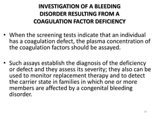 INVESTIGATION OF A BLEEDING
DISORDER RESULTING FROM A
COAGULATION FACTOR DEFICIENCY
• When the screening tests indicate that an individual
has a coagulation defect, the plasma concentration of
the coagulation factors should be assayed.
• Such assays establish the diagnosis of the deficiency
or defect and they assess its severity; they also can be
used to monitor replacement therapy and to detect
the carrier state in families in which one or more
members are affected by a congenital bleeding
disorder.
29
 