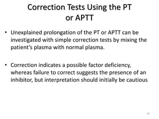 Correction Tests Using the PT
or APTT
• Unexplained prolongation of the PT or APTT can be
investigated with simple correction tests by mixing the
patient’s plasma with normal plasma.
• Correction indicates a possible factor deficiency,
whereas failure to correct suggests the presence of an
inhibitor, but interpretation should initially be cautious
30
 