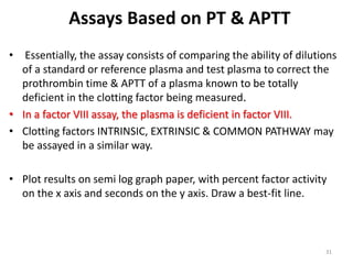 Assays Based on PT & APTT
• Essentially, the assay consists of comparing the ability of dilutions
of a standard or reference plasma and test plasma to correct the
prothrombin time & APTT of a plasma known to be totally
deficient in the clotting factor being measured.
• In a factor VIII assay, the plasma is deficient in factor VIII.
• Clotting factors INTRINSIC, EXTRINSIC & COMMON PATHWAY may
be assayed in a similar way.
• Plot results on semi log graph paper, with percent factor activity
on the x axis and seconds on the y axis. Draw a best-fit line.
31
 
