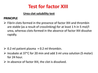 Urea clot solubility test
PRINCIPLE
 Fibrin clots formed in the presence of factor XIII and thrombin
are stable (as a result of crosslinking) for at least 1 h in 5 mol/l
urea, whereas clots formed in the absence of factor XIII dissolve
rapidly.
 0.2 ml patient plasma + 0.2 ml thrombin.
 Incubate at 37°C for 20 min and add 3 ml urea solution (5 molar)
for 24 hour.
 In absence of factor XIII, the clot is dissolved.
Test for factor XIII
 