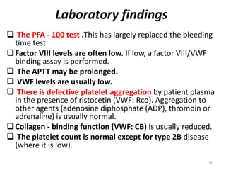Laboratory findings
 The PFA - 100 test .This has largely replaced the bleeding
time test
Factor VIII levels are often low. If low, a factor VIII/VWF
binding assay is performed.
 The APTT may be prolonged.
 VWF levels are usually low.
 There is defective platelet aggregation by patient plasma
in the presence of ristocetin (VWF: Rco). Aggregation to
other agents (adenosine diphosphate (ADP), thrombin or
adrenaline) is usually normal.
Collagen - binding function (VWF: CB) is usually reduced.
 The platelet count is normal except for type 2B disease
(where it is low).
36
 