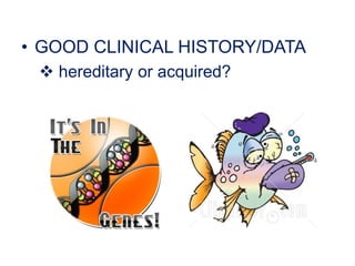 • GOOD CLINICAL HISTORY/DATA
 hereditary or acquired?
 