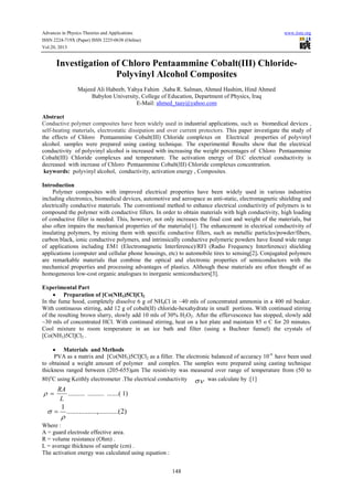 Advances in Physics Theories and Applications www.iiste.org
ISSN 2224-719X (Paper) ISSN 2225-0638 (Online)
Vol.20, 2013
148
Investigation of Chloro Pentaammine Cobalt(III) Chloride-
Polyvinyl Alcohol Composites
Majeed Ali Habeeb, Yahya Fahim ,Saba R. Salman, Ahmed Hashim, Hind Ahmed
Babylon University, College of Education, Department of Physics, Iraq
E-Mail: ahmed_taay@yahoo.com
Abstract
Conductive polymer composites have been widely used in industrial applications, such as biomedical devices ,
self-heating materials, electrostatic dissipation and over current protectors. This paper investigate the study of
the effects of Chloro Pentaammine Cobalt(III) Chloride complexes on Electrical properties of polyvinyl
alcohol. samples were prepared using casting technique. The experimental Results show that the electrical
conductivity of polyvinyl alcohol is increased with increasing the weight percentages of Chloro Pentaammine
Cobalt(III) Chloride complexes and temperature. The activation energy of D.C electrical conductivity is
decreased with increase of Chloro Pentaammine Cobalt(III) Chloride complexes concentration.
keywords: polyvinyl alcohol, conductivity, activation energy , Composites.
Introduction
Polymer composites with improved electrical properties have been widely used in various industries
including electronics, biomedical devices, automotive and aerospace as anti-static, electromagnetic shielding and
electrically conductive materials. The conventional method to enhance electrical conductivity of polymers is to
compound the polymer with conductive fillers. In order to obtain materials with high conductivity, high loading
of conductive filler is needed. This, however, not only increases the final cost and weight of the materials, but
also often impairs the mechanical properties of the materials[1]. The enhancement in electrical conductivity of
insulating polymers, by mixing them with specific conductive fillers, such as metallic particles/powder/fibers,
carbon black, ionic conductive polymers, and intrinsically conductive polymeric powders have found wide range
of applications including EM1 (Electromagnetic Interference)/RFI (Radio Frequency Interference) shielding
applications (computer and cellular phone housings, etc) to automobile tires to sensing[2]. Conjugated polymers
are remarkable materials that combine the optical and electronic properties of semiconductors with the
mechanical properties and processing advantages of plastics. Although these materials are often thought of as
homogeneous low-cost organic analogues to inorganic semiconductors[3].
Experimental Part
• Preparation of [Co(NH3)5Cl]Cl2
In the fume hood, completely dissolve 6 g of NH4Cl in ~40 mls of concentrated ammonia in a 400 ml beaker.
With continuous stirring, add 12 g of cobalt(II) chloride-hexahydrate in small portions. With continued stirring
of the resulting brown slurry, slowly add 10 mls of 30% H2O2. After the effervescence has stopped, slowly add
~30 mls of concentrated HCl. With continued stirring, heat on a hot plate and maintain 85 o C for 20 minutes.
Cool mixture to room temperature in an ice bath and filter (using a Buchner funnel) the crystals of
[Co(NH3)5Cl]Cl2 .
• Materials and Methods
PVA as a matrix and [Co(NH3)5Cl]Cl2 as a filler. The electronic balanced of accuracy 10-4
have been used
to obtained a weight amount of polymer and complex. The samples were prepared using casting technique
thickness ranged between (205-655)µm The resistivity was measured over range of temperature from (50 to
80)o
C using Keithly electrometer .The electrical conductivity σν was calculate by :[1]
)1.......(....................
L
RA
=ρ
)2.........(.......,............
1
ρ
σ =
Where :
A = guard electrode effective area.
R = volume resistance (Ohm) .
L = average thickness of sample (cm) .
The activation energy was calculated using equation :
 