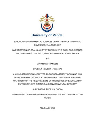 SCHOOL OF ENVIRONMENTAL SCIENCES DEPARTMENT OF MINING AND
ENVIRONMENTAL GEOLOGY
INVESTIGATION OF COAL QUALITY AT THE MUSHITHE COAL OCCURRENCE,
SOUTPANSBERG COALFIELD, LIMPOPO PROVINCE, SOUTH AFRICA
BY
MPHANAMA THANGENI
STUDENT NUMBER – 15001079
A MINI-DISSERTATION SUBMITTED TO THE DEPARTMENT OF MINING AND
ENVIRONMENTAL GEOLOGY AT THE UNIVERSITY OF VENDA IN PARTIAL
FULFILMENT OF THE REQUIREMENTS OF THE DEGREE OF BACHELOR OF
EARTH SCIENCES IN MINING AND ENVIRONMENTAL GEOLOGY
SUPERVISOR: PROF J.S. OGOLA
DEPARTMENT OF MINING AND ENVIRONMENTAL GEOLOGY UNIVERSITY OF
VENDA
FEBRUARY 2019
 