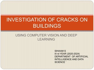 USING COMPUTER VISION AND DEEP
LEARNING
INVESTIGATION OF CRACKS ON
BUILDINGS
SIHAAM S
III rd YEAR (2020-2024)
DEPARTMENT OF ARTIFICIAL
INTELLIGENCE AND DATA
SCIENCE `
 