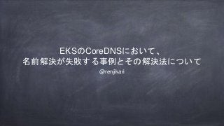 EKSのCoreDNSにおいて、
名前解決が失敗する事例とその解決法について
@renjikari
 