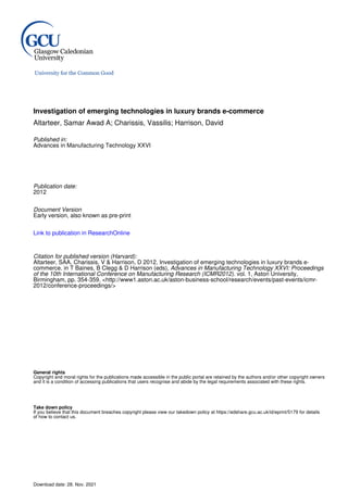 Investigation of emerging technologies in luxury brands e-commerce
Altarteer, Samar Awad A; Charissis, Vassilis; Harrison, David
Published in:
Advances in Manufacturing Technology XXVI
Publication date:
2012
Document Version
Early version, also known as pre-print
Link to publication in ResearchOnline
Citation for published version (Harvard):
Altarteer, SAA, Charissis, V & Harrison, D 2012, Investigation of emerging technologies in luxury brands e-
commerce. in T Baines, B Clegg & D Harrison (eds), Advances in Manufacturing Technology XXVI: Proceedings
of the 10th International Conference on Manufacturing Research (ICMR2012). vol. 1, Aston University,
Birmingham, pp. 354-359. <http://www1.aston.ac.uk/aston-business-school/research/events/past-events/icmr-
2012/conference-proceedings/>
General rights
Copyright and moral rights for the publications made accessible in the public portal are retained by the authors and/or other copyright owners
and it is a condition of accessing publications that users recognise and abide by the legal requirements associated with these rights.
Take down policy
If you believe that this document breaches copyright please view our takedown policy at https://edshare.gcu.ac.uk/id/eprint/5179 for details
of how to contact us.
Download date: 28. Nov. 2021
 