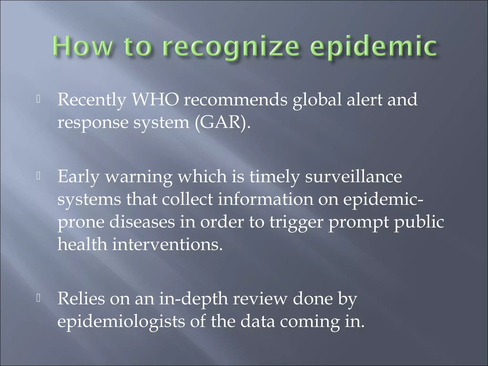  Recently WHO recommends global alert and
response system (GAR).
 Early warning which is timely surveillance
systems that collect information on epidemic-
prone diseases in order to trigger prompt public
health interventions.
 Relies on an in-depth review done by
epidemiologists of the data coming in.
 