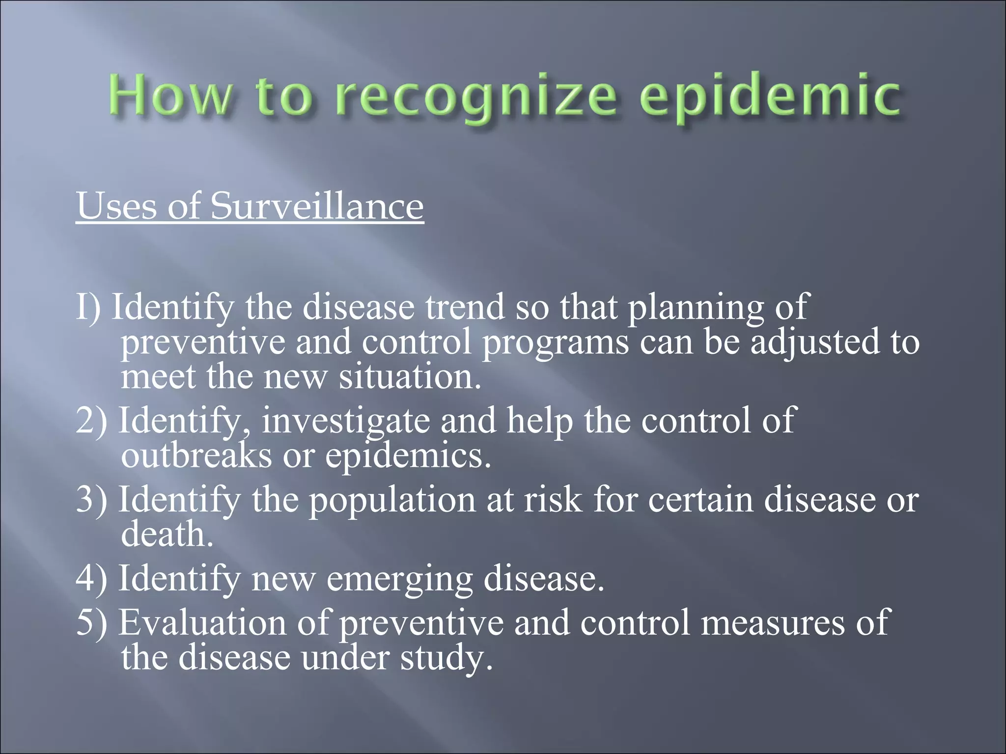 Uses of Surveillance
I) Identify the disease trend so that planning of
preventive and control programs can be adjusted to
meet the new situation.
2) Identify, investigate and help the control of
outbreaks or epidemics.
3) Identify the population at risk for certain disease or
death.
4) Identify new emerging disease.
5) Evaluation of preventive and control measures of
the disease under study.
 