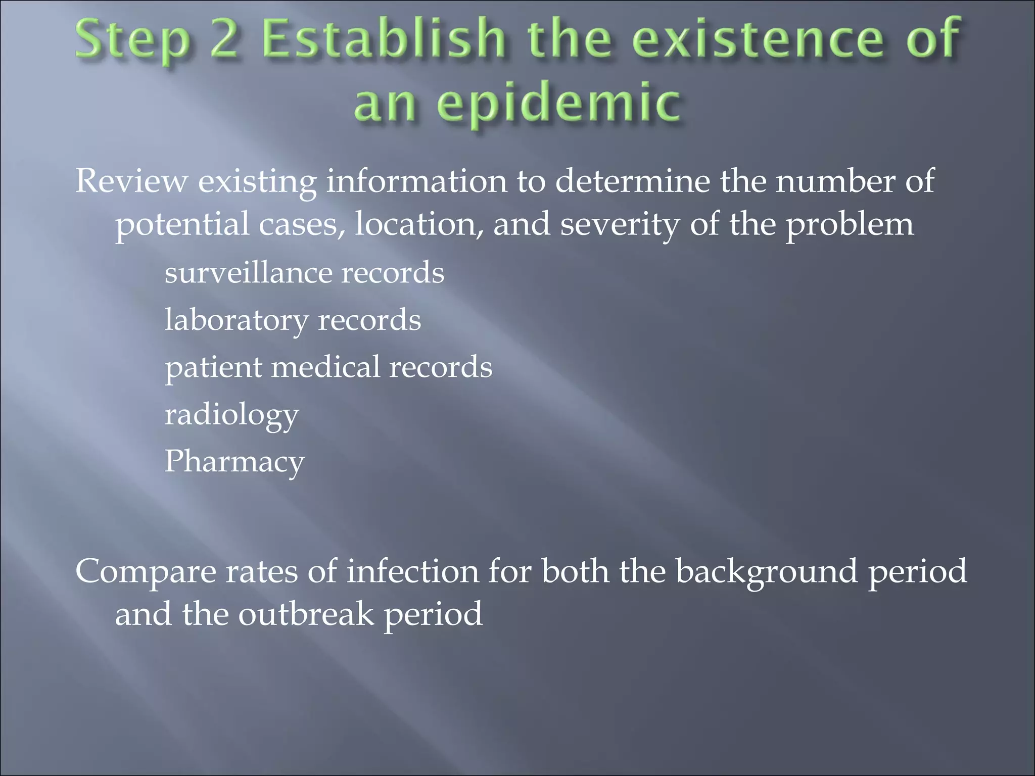 Review existing information to determine the number of
potential cases, location, and severity of the problem
surveillance records
laboratory records
patient medical records
radiology
Pharmacy
Compare rates of infection for both the background period
and the outbreak period
 