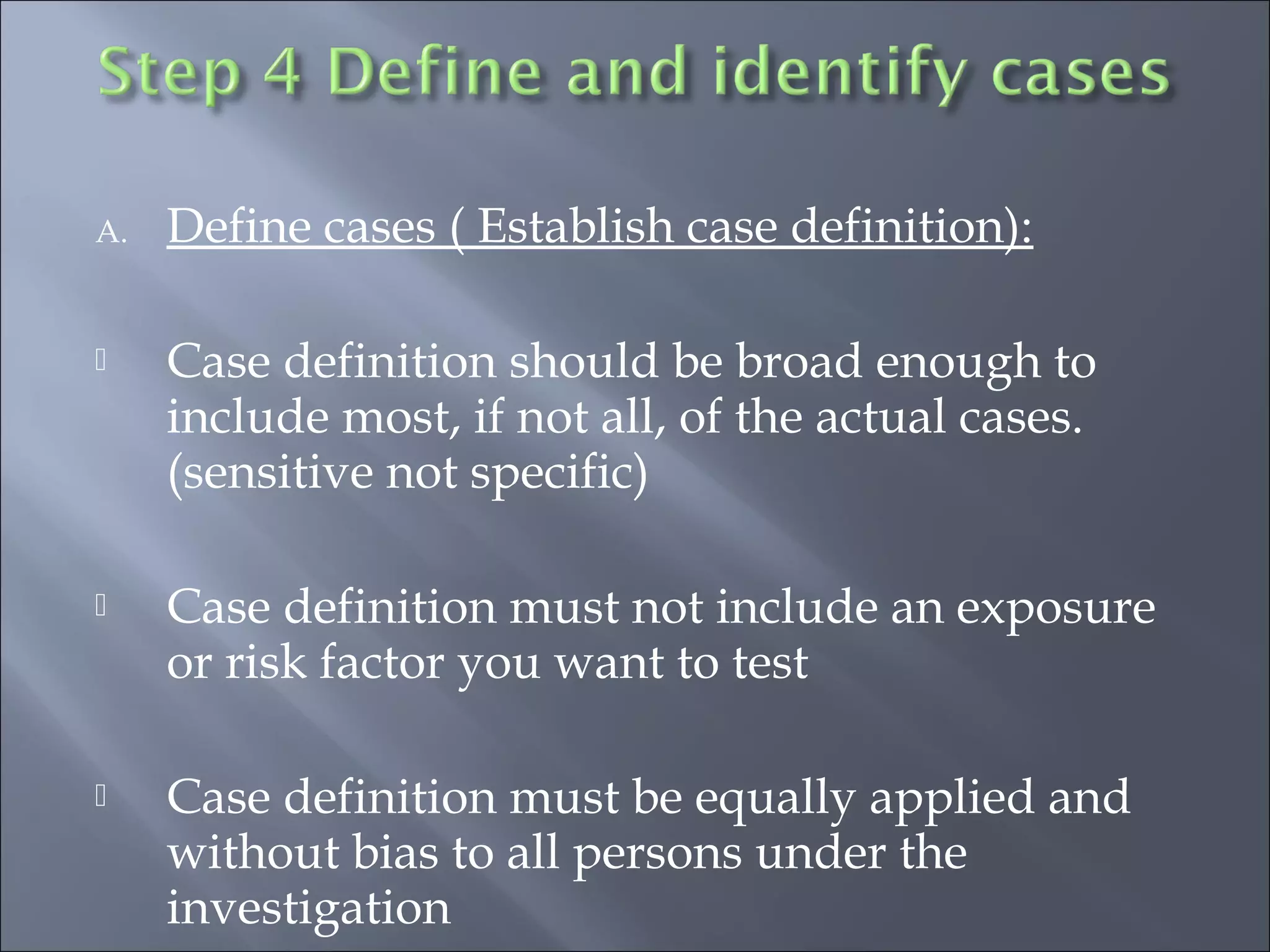 A. Define cases ( Establish case definition):
 Case definition should be broad enough to
include most, if not all, of the actual cases.
(sensitive not specific)
 Case definition must not include an exposure
or risk factor you want to test
 Case definition must be equally applied and
without bias to all persons under the
investigation
 