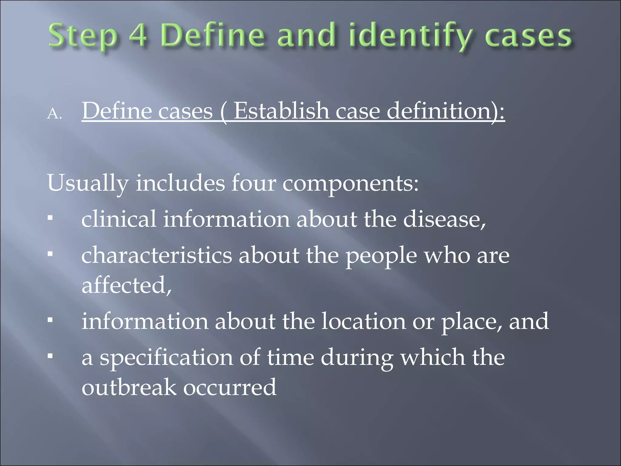 A. Define cases ( Establish case definition):
Usually includes four components:
 clinical information about the disease, 
 characteristics about the people who are
affected, 
 information about the location or place, and 
 a specification of time during which the
outbreak occurred
 