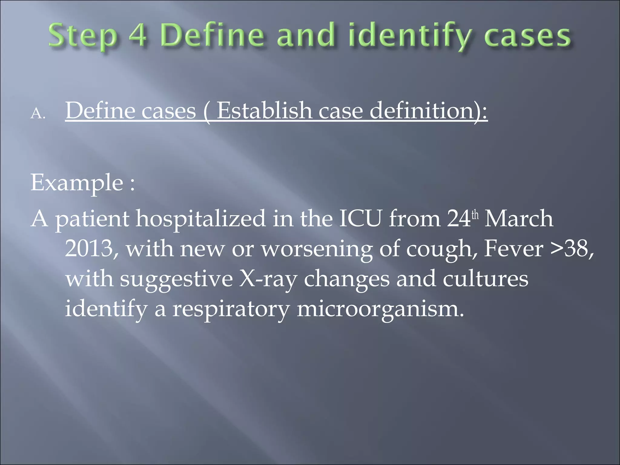 A. Define cases ( Establish case definition):
Example :
A patient hospitalized in the ICU from 24th
March
2013, with new or worsening of cough, Fever >38,
with suggestive X-ray changes and cultures
identify a respiratory microorganism.
 