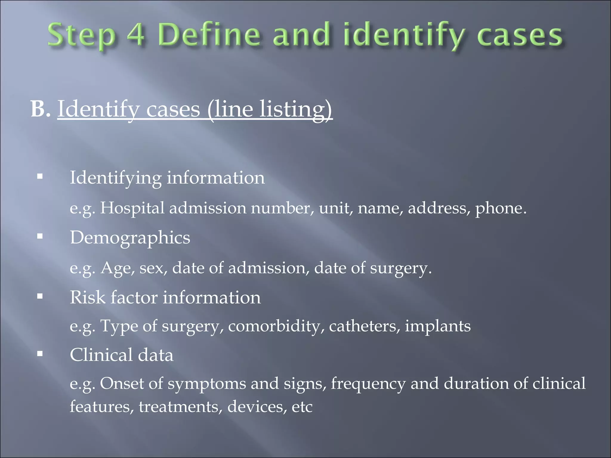 B. Identify cases (line listing)
 Identifying information
e.g. Hospital admission number, unit, name, address, phone.
 Demographics
e.g. Age, sex, date of admission, date of surgery.
 Risk factor information
e.g. Type of surgery, comorbidity, catheters, implants
 Clinical data
e.g. Onset of symptoms and signs, frequency and duration of clinical
features, treatments, devices, etc
 