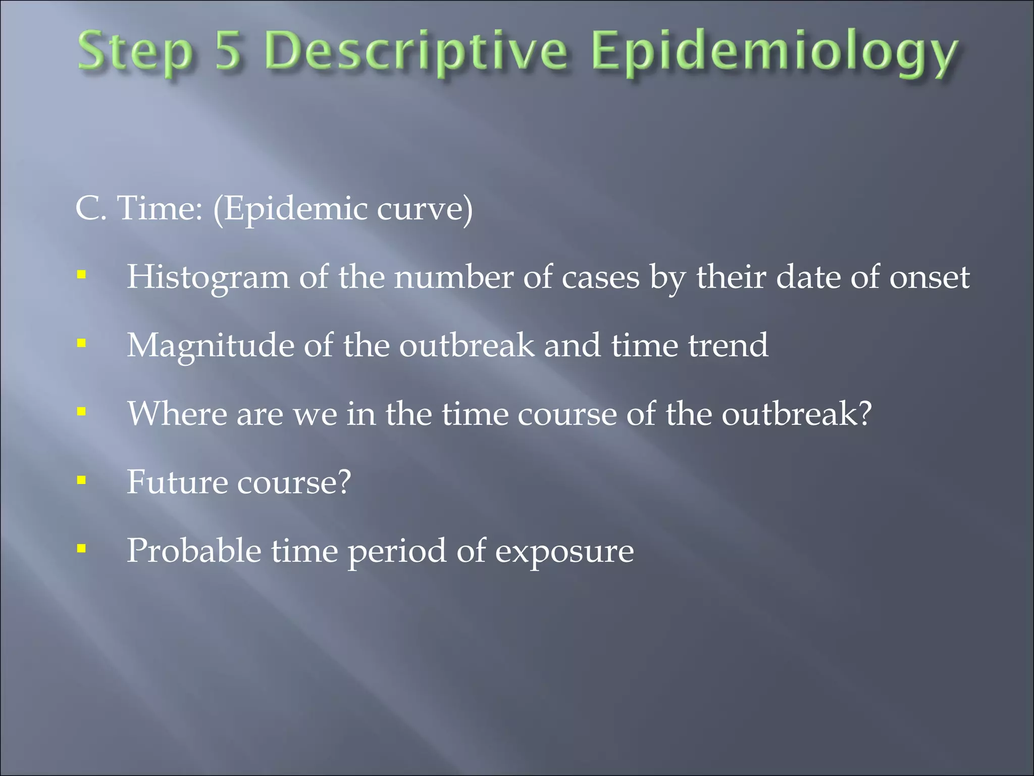 C. Time: (Epidemic curve)
 Histogram of the number of cases by their date of onset
 Magnitude of the outbreak and time trend
 Where are we in the time course of the outbreak?
 Future course?
 Probable time period of exposure
 