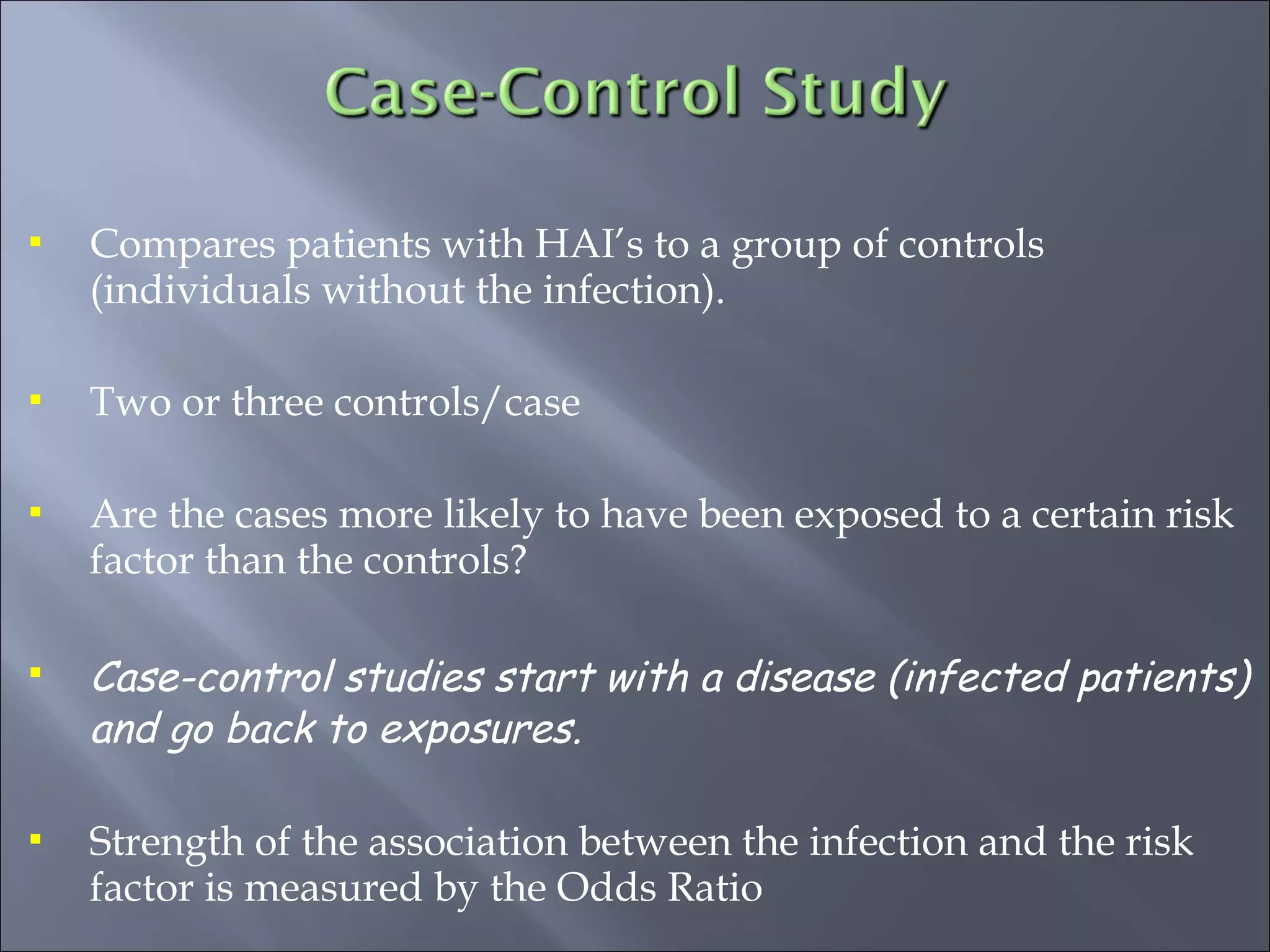 Compares patients with HAI’s to a group of controls
(individuals without the infection).
 Two or three controls/case
 Are the cases more likely to have been exposed to a certain risk
factor than the controls?
 Case-control studies start with a disease (infected patients)
and go back to exposures.
 Strength of the association between the infection and the risk
factor is measured by the Odds Ratio
 
