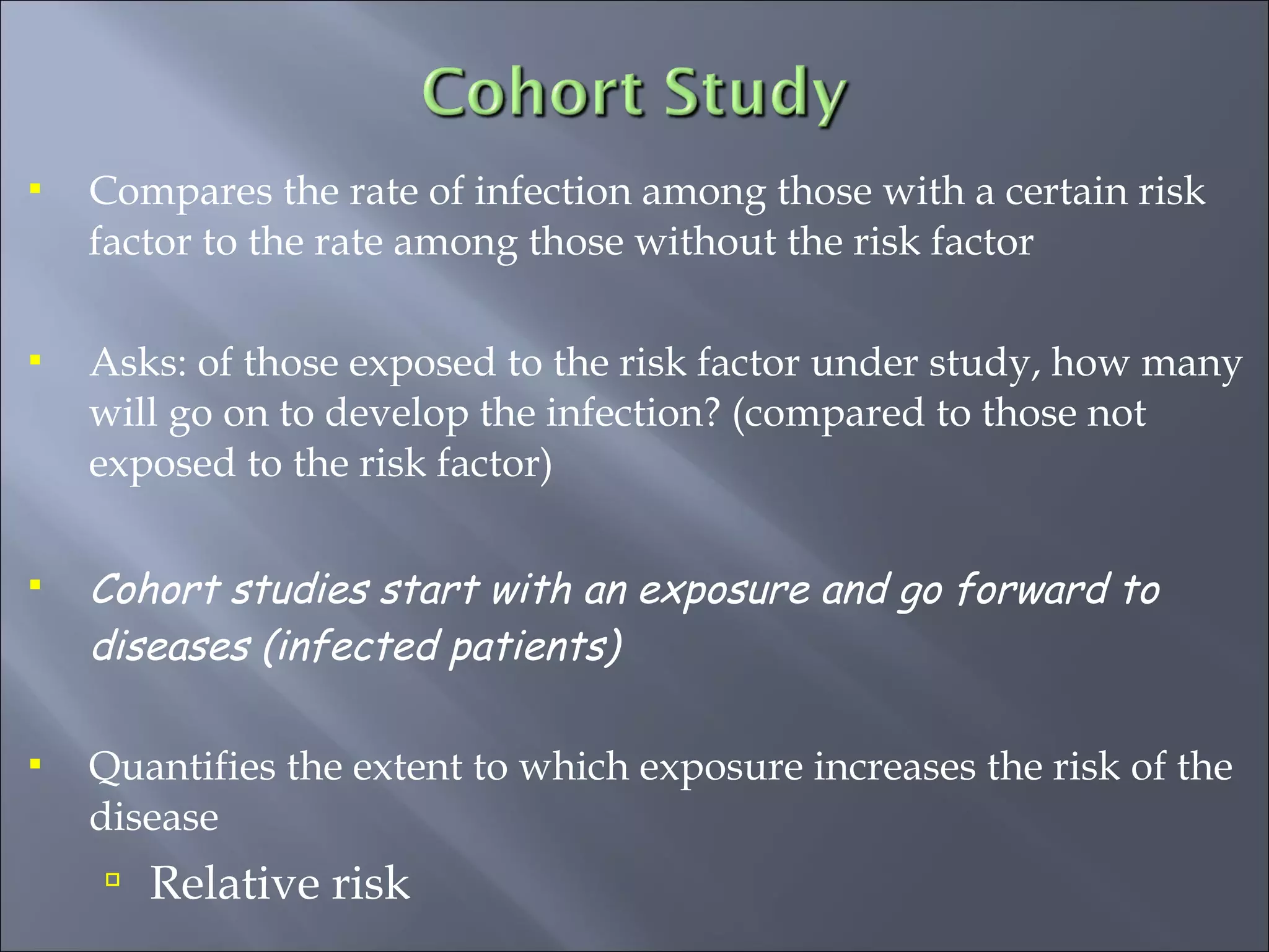  Compares the rate of infection among those with a certain risk
factor to the rate among those without the risk factor
 Asks: of those exposed to the risk factor under study, how many
will go on to develop the infection? (compared to those not
exposed to the risk factor)
 Cohort studies start with an exposure and go forward to
diseases (infected patients)
 Quantifies the extent to which exposure increases the risk of the
disease
 Relative risk
 