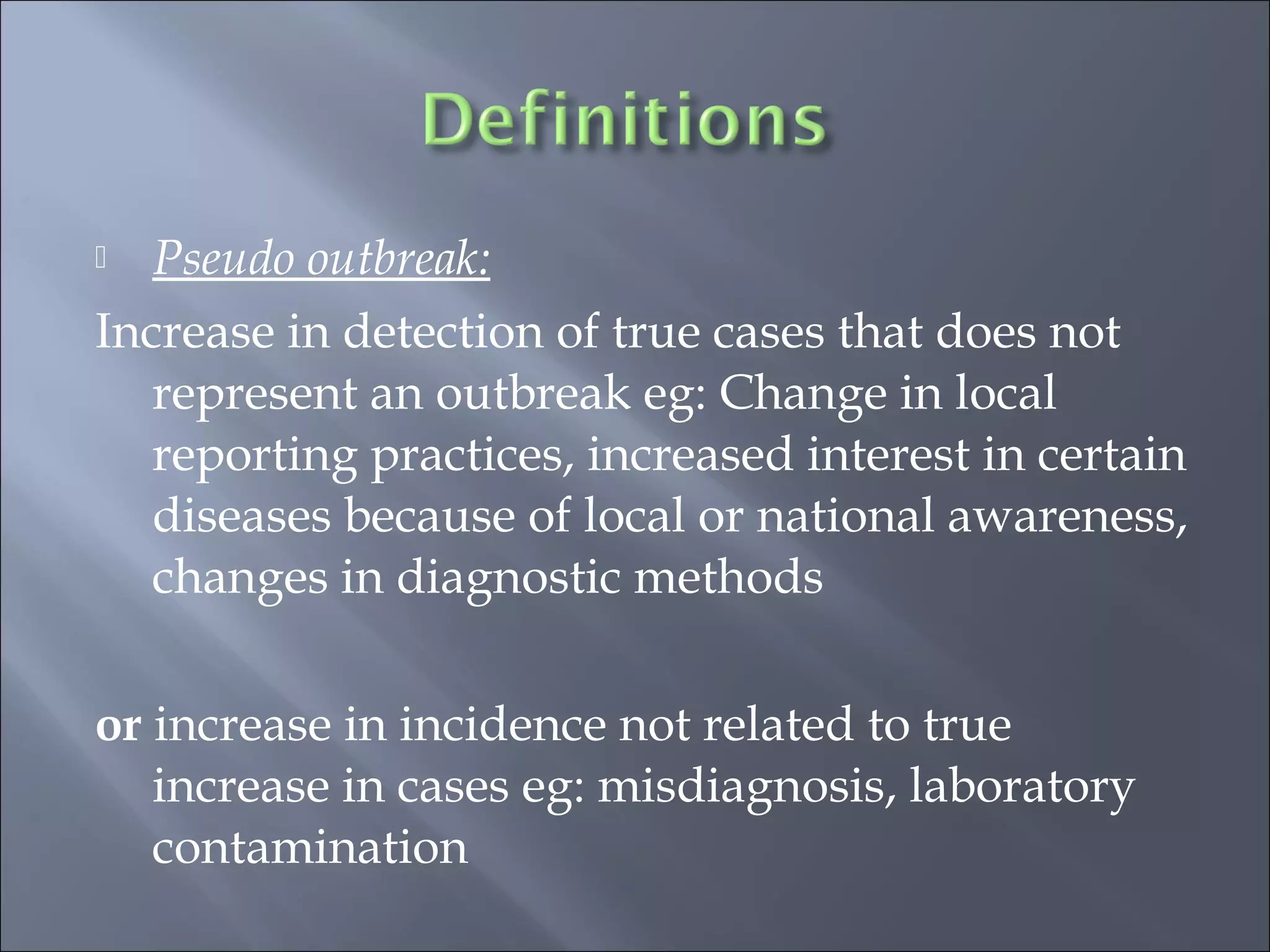 Pseudo outbreak:
Increase in detection of true cases that does not
represent an outbreak eg: Change in local
reporting practices, increased interest in certain
diseases because of local or national awareness,
changes in diagnostic methods
or increase in incidence not related to true
increase in cases eg: misdiagnosis, laboratory
contamination
 