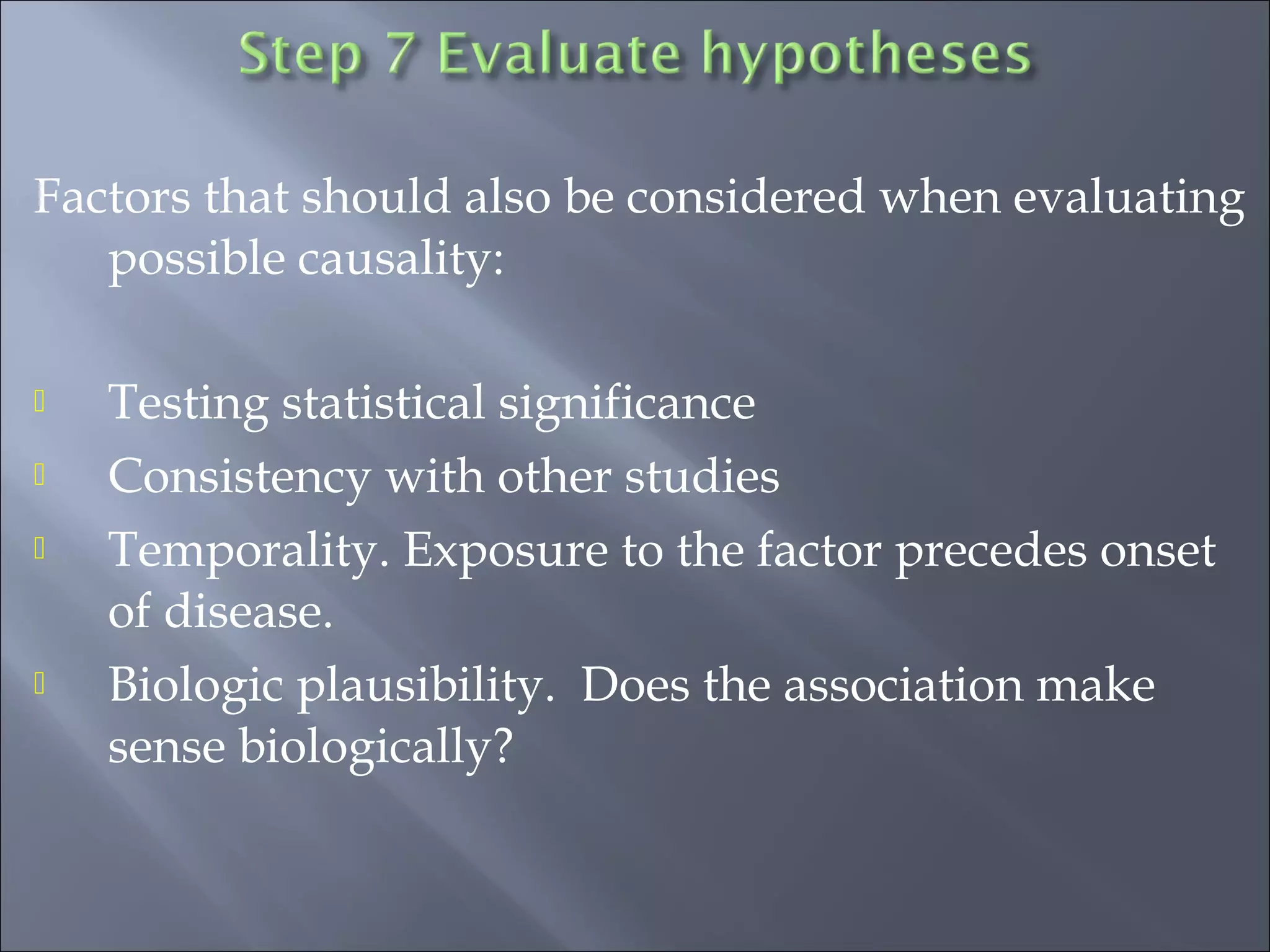 Factors that should also be considered when evaluating
possible causality:
 Testing statistical significance
 Consistency with other studies
 Temporality. Exposure to the factor precedes onset
of disease.
 Biologic plausibility. Does the association make
sense biologically?
 