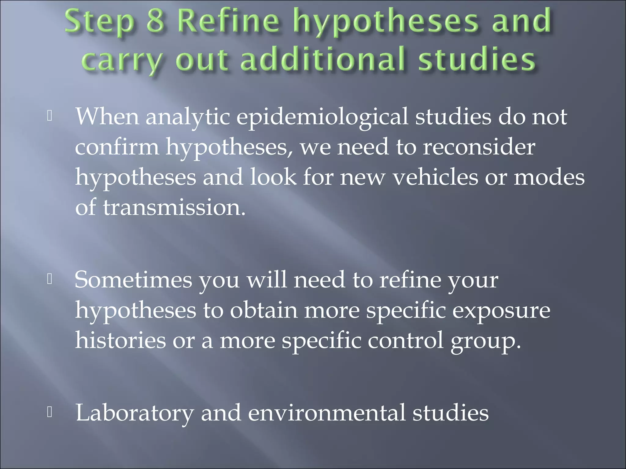  When analytic epidemiological studies do not
confirm hypotheses, we need to reconsider
hypotheses and look for new vehicles or modes
of transmission.
 Sometimes you will need to refine your
hypotheses to obtain more specific exposure
histories or a more specific control group.
 Laboratory and environmental studies
 