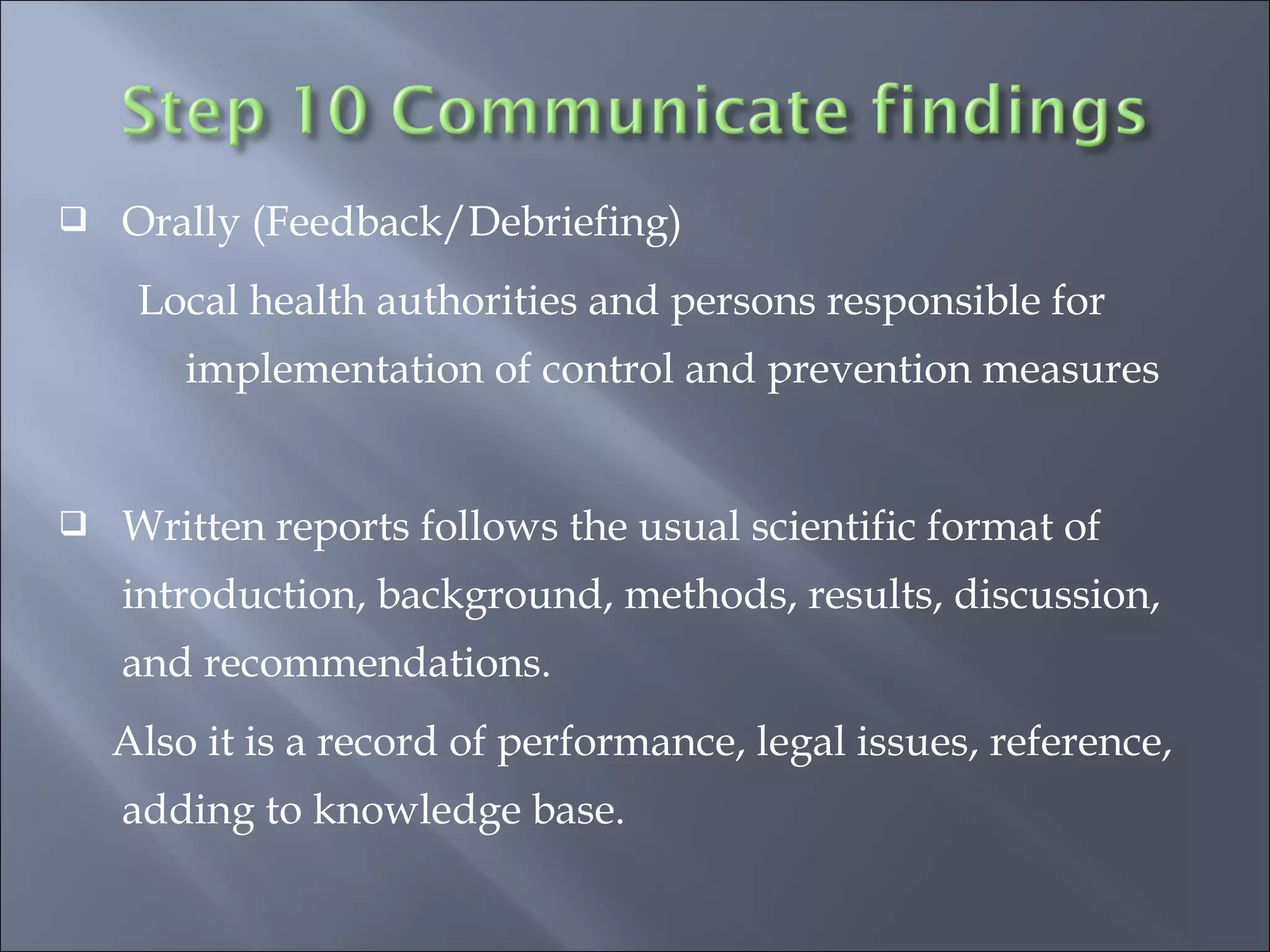  Orally (Feedback/Debriefing)
Local health authorities and persons responsible for
implementation of control and prevention measures
 Written reports follows the usual scientific format of
introduction, background, methods, results, discussion,
and recommendations.
Also it is a record of performance, legal issues, reference,
adding to knowledge base.
 