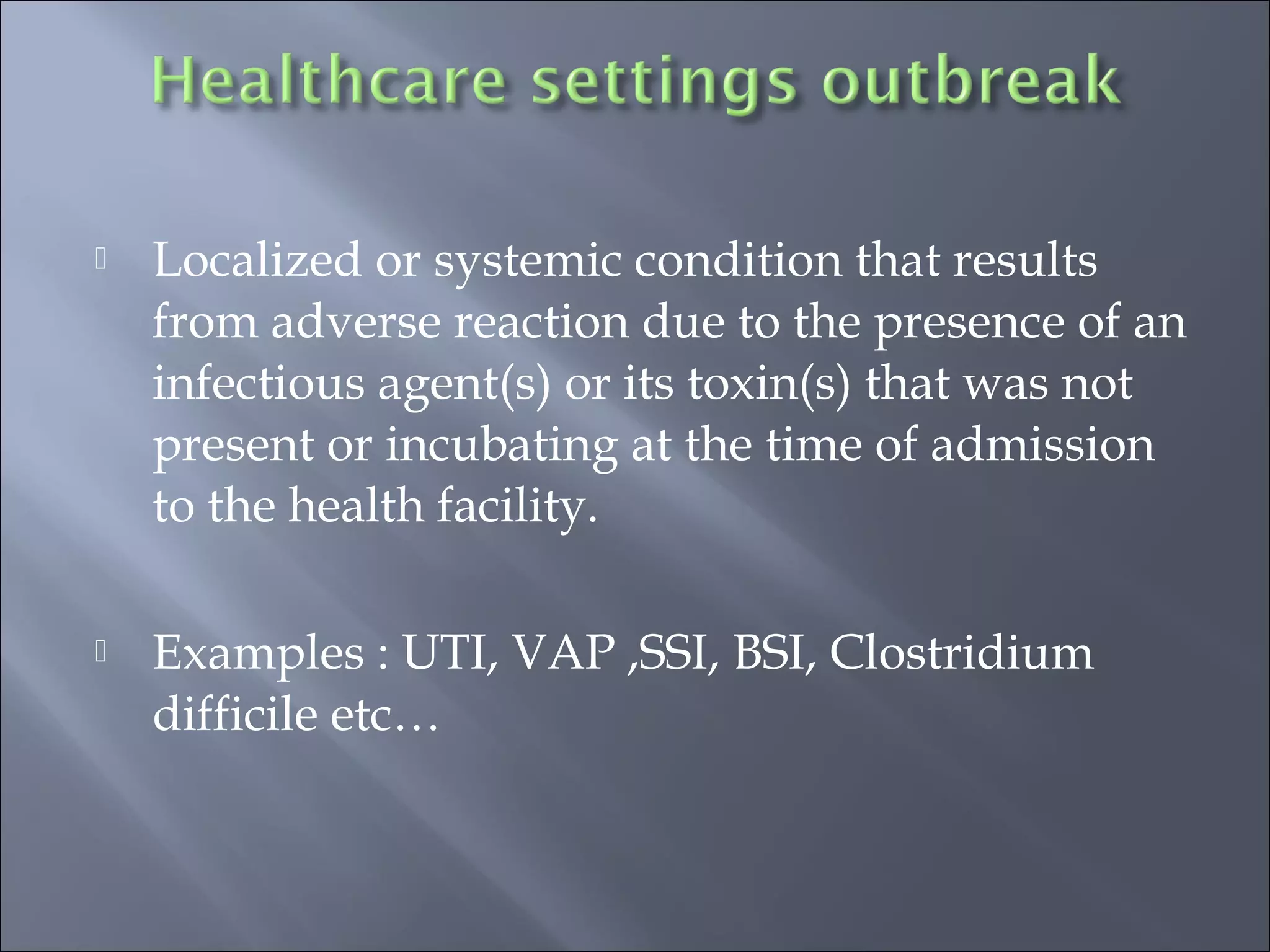  Localized or systemic condition that results
from adverse reaction due to the presence of an
infectious agent(s) or its toxin(s) that was not
present or incubating at the time of admission
to the health facility.
 Examples : UTI, VAP ,SSI, BSI, Clostridium
difficile etc…
 