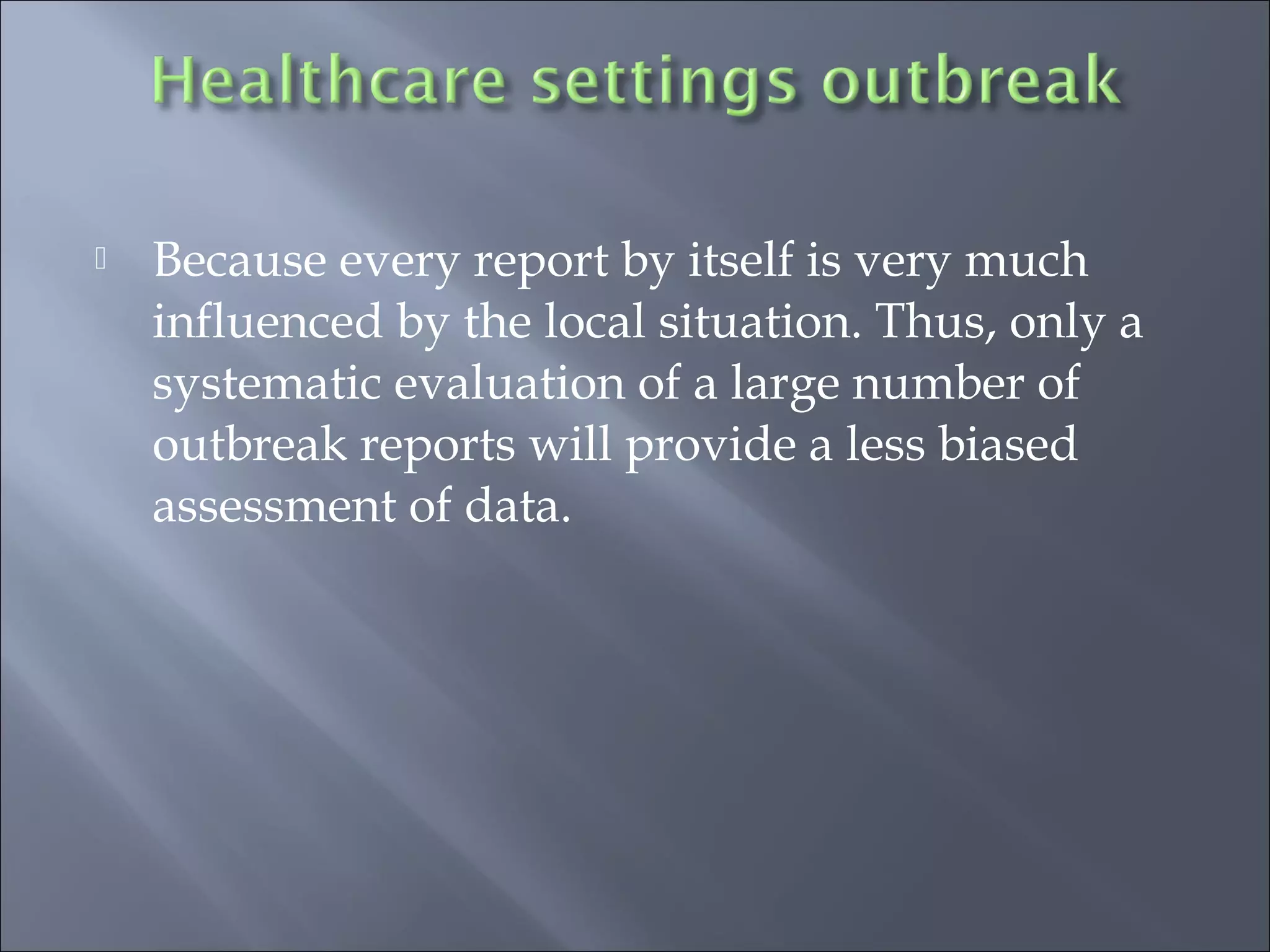  Because every report by itself is very much
influenced by the local situation. Thus, only a
systematic evaluation of a large number of
outbreak reports will provide a less biased
assessment of data.
 