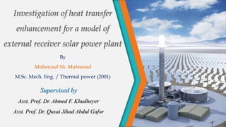 Investigation of heat transfer
enhancement for a model of
external receiver solar power plant
By
Mahmoud Sh. Mahmoud
M.Sc. Mech. Eng. / Thermal power (2001)
Supervised by
Asst. Prof. Dr. Ahmed F. Khudheyer
Asst. Prof. Dr. Qusai Jihad Abdul Gafor
 