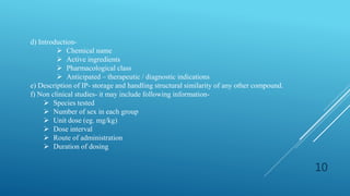 d) Introduction-
 Chemical name
 Active ingredients
 Pharmacological class
 Anticipated – therapeutic / diagnostic indications
e) Description of IP- storage and handling structural similarity of any other compound.
f) Non clinical studies- it may include following information-
 Species tested
 Number of sex in each group
 Unit dose (eg. mg/kg)
 Dose interval
 Route of administration
 Duration of dosing
10
 