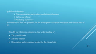 g) Effects in humans-
Pharmacokinetics and product metabolism in humans
Safety and efficacy
Marketing experience
h) Summary of data and guidance for the investigator- it contain nonclinical and clinical data of
IP.
Thus IB provide the investigator a clear understanding of –
 The possible risks
 Adverse reaction
 Observation and precautions needed for the clinical trial
11
 