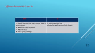 Difference between IMPD and IB-
IMPD IB
It mainly focuses on non-clinical data &
it details the
 Method of development
 Manufacture
 Packaging, storage.
It mainly focuses on
clinical as well as non-clinical data.
12
 