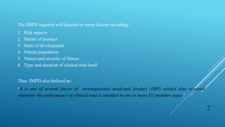 The IMPD required will depend on many factors including-
1. Risk aspects
2. Nature of product
3. State of development
4. Patient population
5. Nature and severity of illness
6. Type and duration of clinical trial itself
Thus IMPD also defined as-
“It is one of several pieces of investigational medicinal product (IMP) related data required
whenever the performance of clinical trial is intended in one or more EU member states.”
7
 