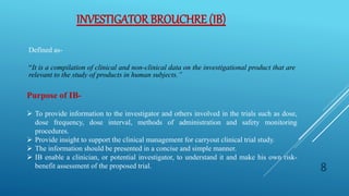 INVESTIGATOR BROUCHRE (IB)
Defined as-
“It is a compilation of clinical and non-clinical data on the investigational product that are
relevant to the study of products in human subjects.”
Purpose of IB-
 To provide information to the investigator and others involved in the trials such as dose,
dose frequency, dose interval, methods of administration and safety monitoring
procedures.
 Provide insight to support the clinical management for carryout clinical trial study.
 The information should be presented in a concise and simple manner.
 IB enable a clinician, or potential investigator, to understand it and make his own risk-
benefit assessment of the proposed trial. 8
 