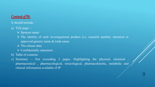 Contentof IB-
It should include-
a) Title page –
 Sponsor name
 The identity of each investigational product (i.e. research number, chemical or
approved generic name & trade name
 The release date
 Confidentially statement
b) Table of contents
c) Summary – Not exceeding 2 pages. Highlighting the physical, chemical ,
pharmaceutical , pharmacological, toxicological, pharmacokinetic, metabolic and
clinical information available of IP
9
 