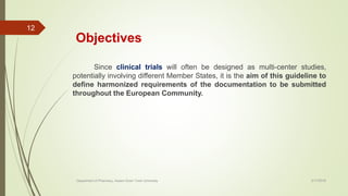 Objectives
Since clinical trials will often be designed as multi-center studies,
potentially involving different Member States, it is the aim of this guideline to
define harmonized requirements of the documentation to be submitted
throughout the European Community.
2/17/2018Department of Pharmacy, Assam Down Town University
12
 